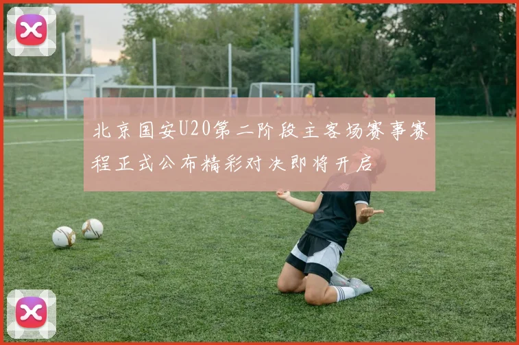 北京国安U20第二阶段主客场赛事赛程正式公布精彩对决即将开启