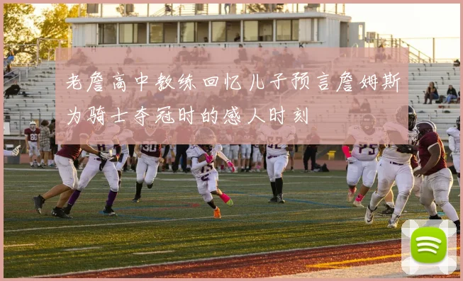 老詹高中教练回忆儿子预言詹姆斯为骑士夺冠时的感人时刻