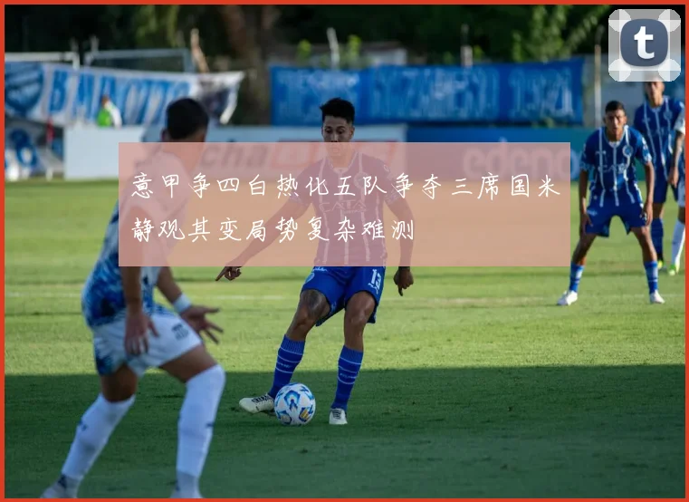 意甲争四白热化五队争夺三席国米静观其变局势复杂难测