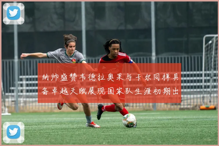 纳帅盛赞韦德拉奥果与卡尔同样具备卓越天赋展现国家队生涯初期出色表现