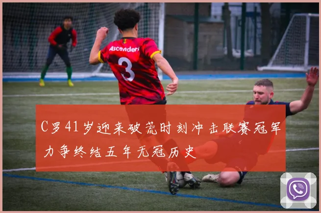 C罗41岁迎来破荒时刻冲击联赛冠军力争终结五年无冠历史