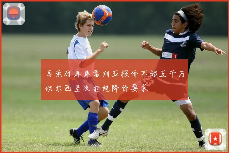 马竞对库库雷利亚报价不超五千万切尔西坚决拒绝降价要求