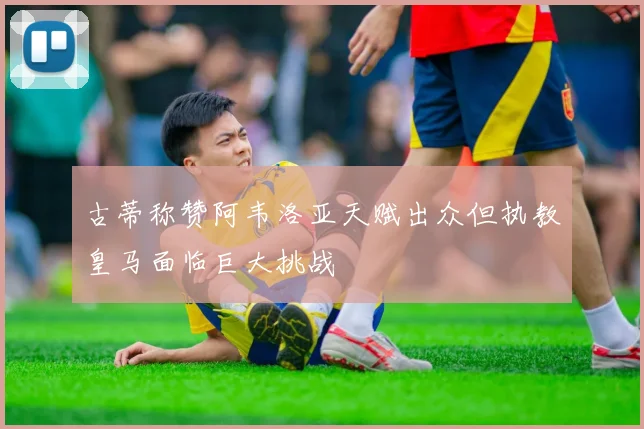 古蒂称赞阿韦洛亚天赋出众但执教皇马面临巨大挑战