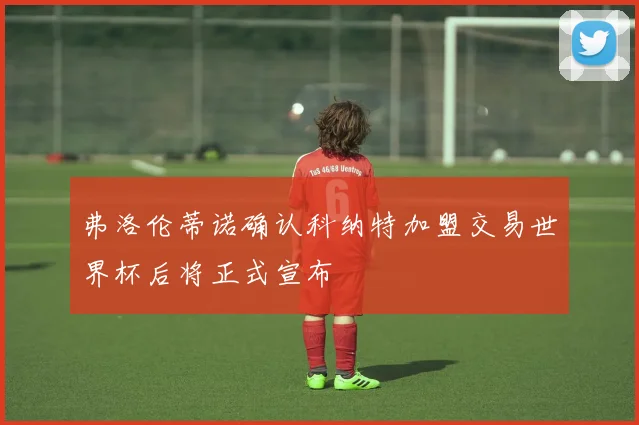 弗洛伦蒂诺确认科纳特加盟交易世界杯后将正式宣布