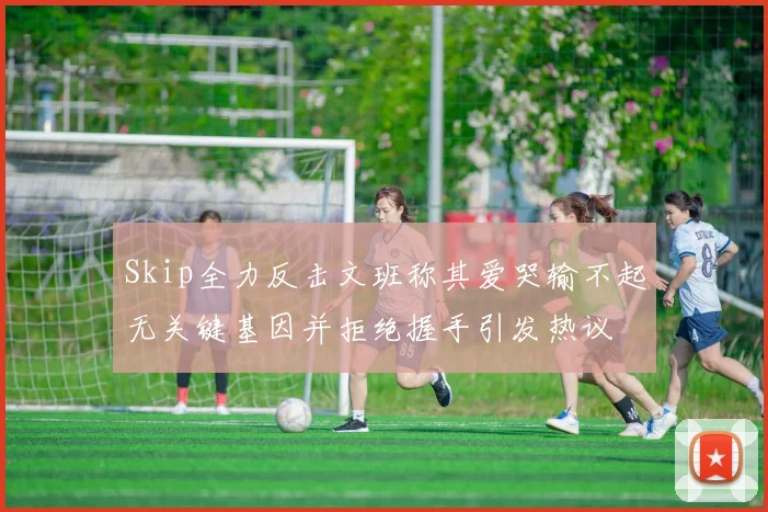 Skip全力反击文班称其爱哭输不起无关键基因并拒绝握手引发热议