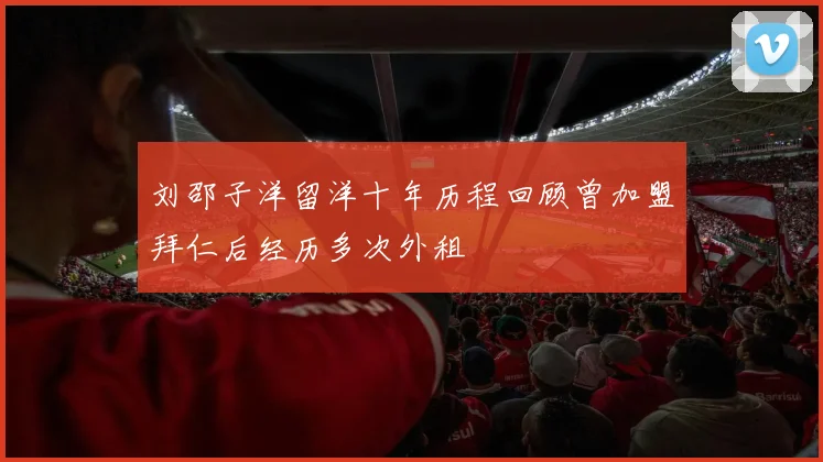刘邵子洋留洋十年历程回顾曾加盟拜仁后经历多次外租