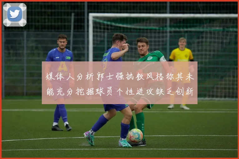 媒体人分析郭士强执教风格称其未能充分挖掘球员个性进攻缺乏创新性